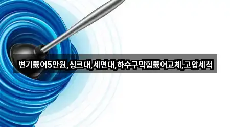 변기뚫어5만원,싱크대,세면대,하수구막힘뚫어교체,고압세척